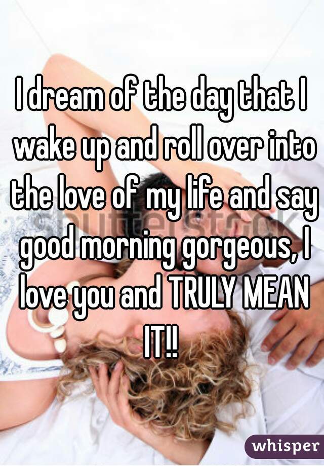 I dream of the day that I wake up and roll over into the love of my life and say good morning gorgeous, I love you and TRULY MEAN IT!! 