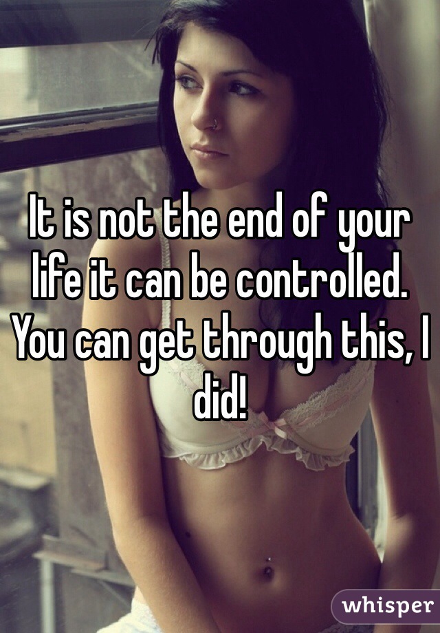 It is not the end of your life it can be controlled. You can get through this, I did!