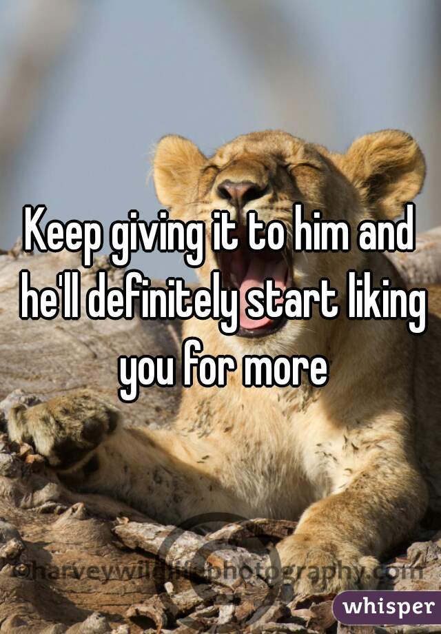 Keep giving it to him and he'll definitely start liking you for more