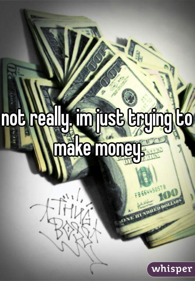 not really. im just trying to make money.