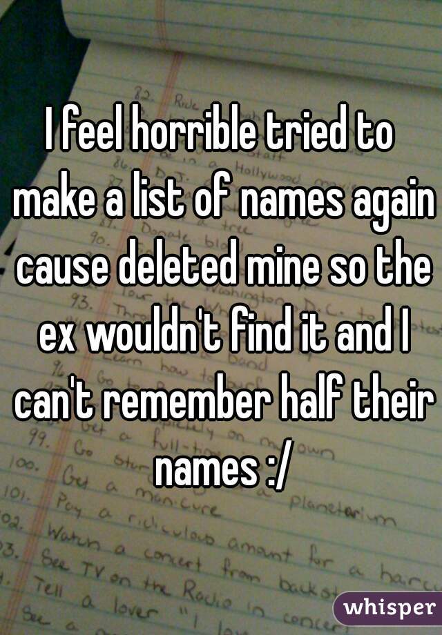 I feel horrible tried to make a list of names again cause deleted mine so the ex wouldn't find it and I can't remember half their names :/