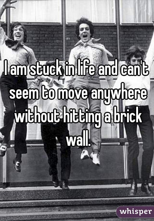 I am stuck in life and can't seem to move anywhere without hitting a brick wall.