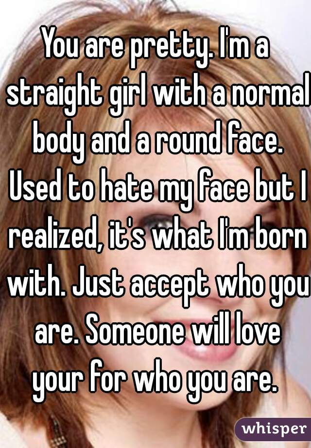 You are pretty. I'm a straight girl with a normal body and a round face. Used to hate my face but I realized, it's what I'm born with. Just accept who you are. Someone will love your for who you are. 
