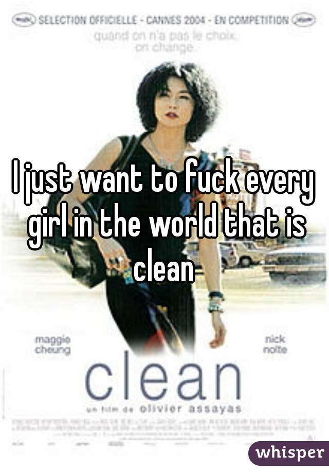I just want to fuck every girl in the world that is clean 