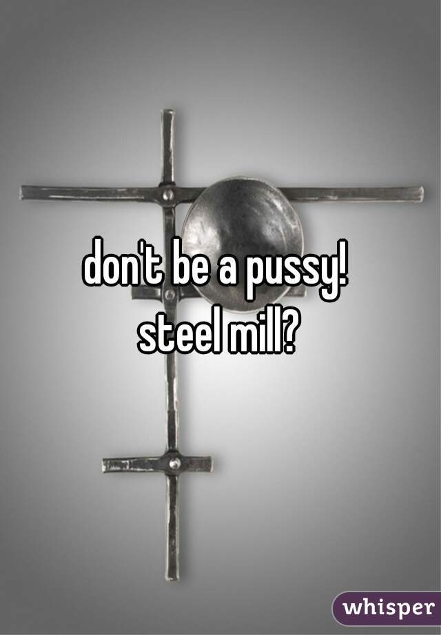 don't be a pussy! 
steel mill?