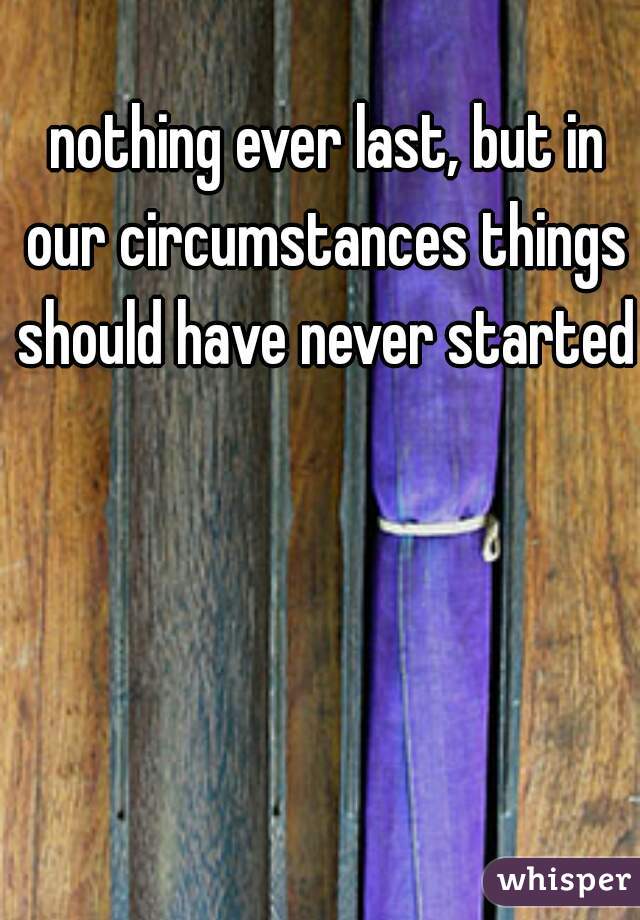  nothing ever last, but in our circumstances things should have never started
