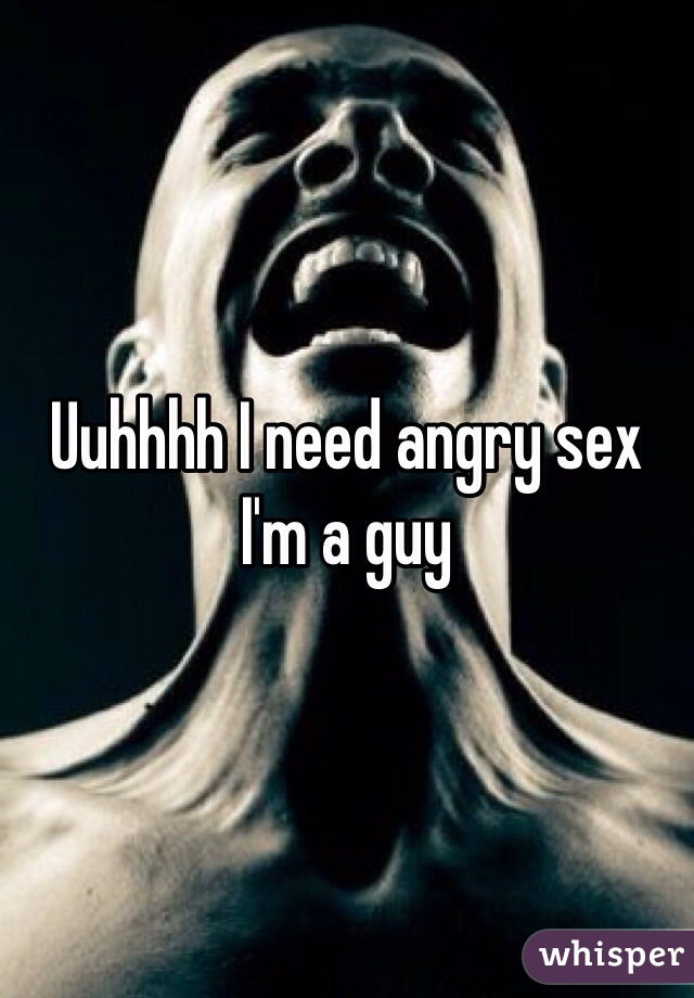 Uuhhhh I need angry sex I'm a guy 