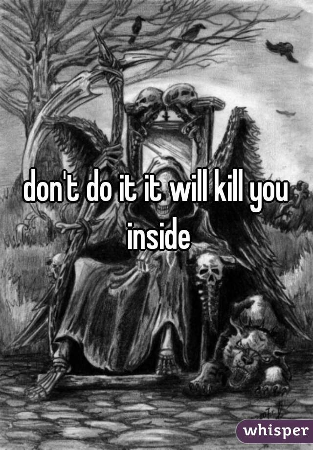 don't do it it will kill you inside