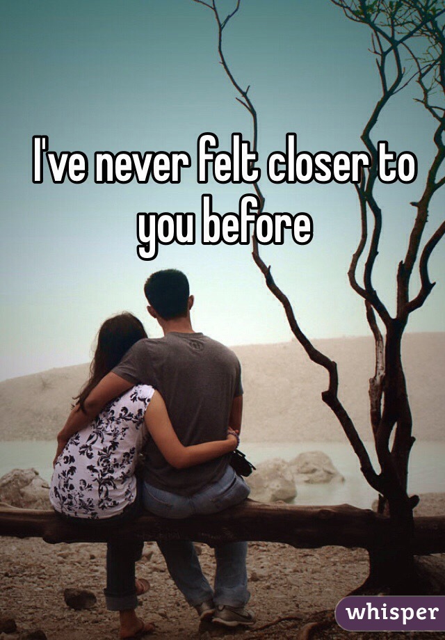 I've never felt closer to you before 