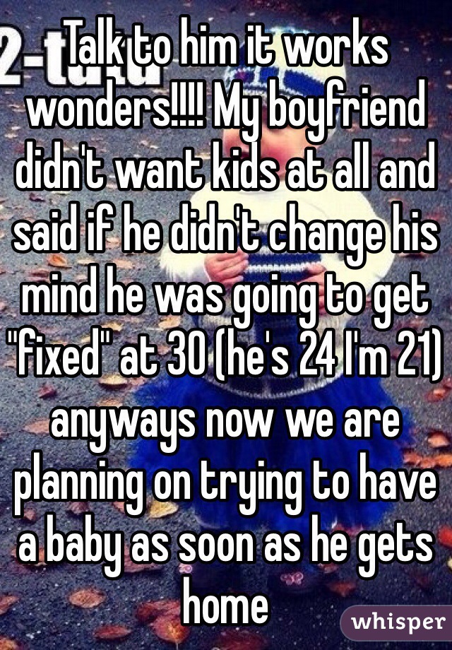 Talk to him it works wonders!!!! My boyfriend didn't want kids at all and said if he didn't change his mind he was going to get "fixed" at 30 (he's 24 I'm 21) anyways now we are planning on trying to have a baby as soon as he gets home 