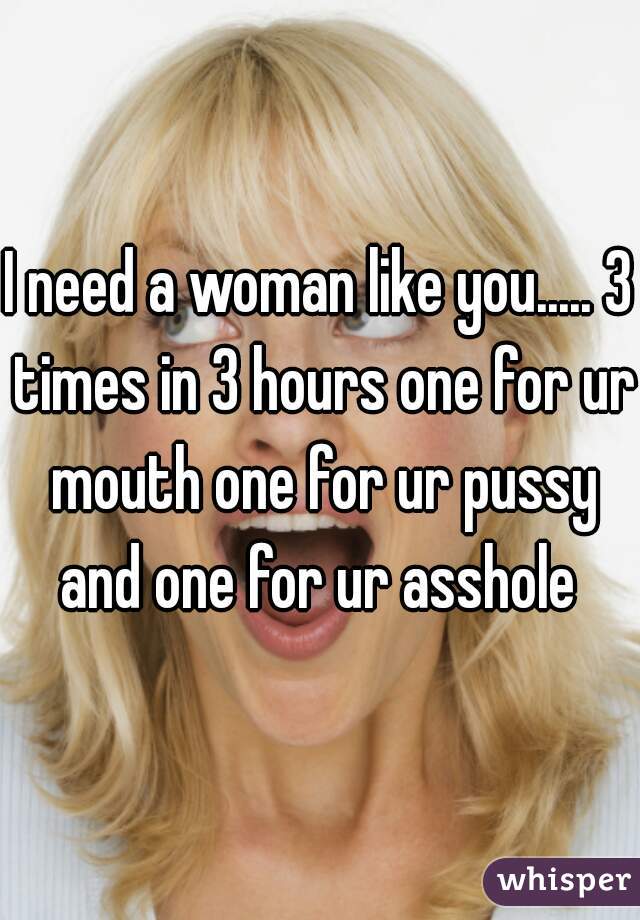 I need a woman like you..... 3 times in 3 hours one for ur mouth one for ur pussy and one for ur asshole 