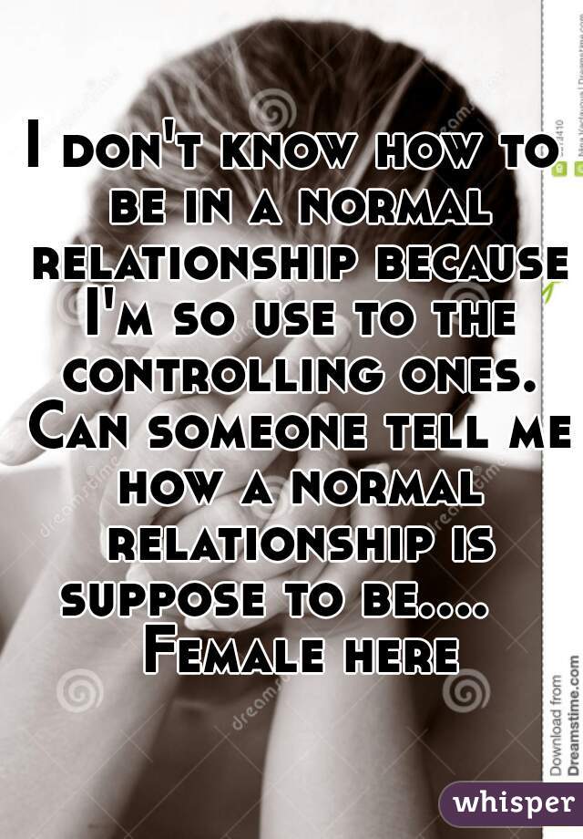 I don't know how to be in a normal relationship because I'm so use to the controlling ones. Can someone tell me how a normal relationship is suppose to be....    Female here