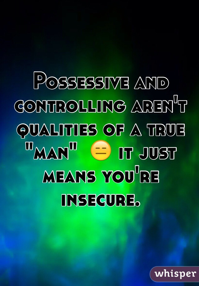 Possessive and controlling aren't qualities of a true "man"  😑 it just means you're insecure. 