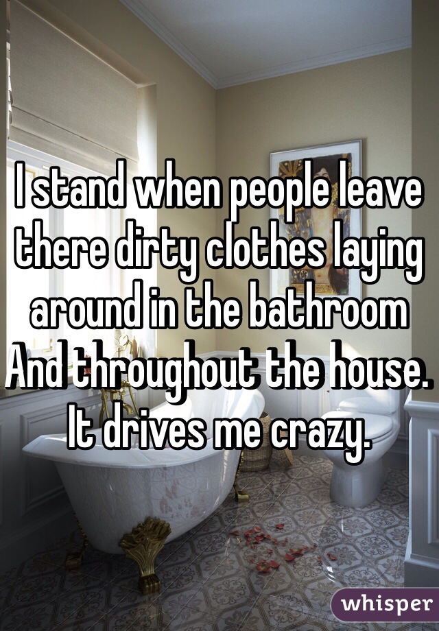 I stand when people leave there dirty clothes laying around in the bathroom
And throughout the house. It drives me crazy.