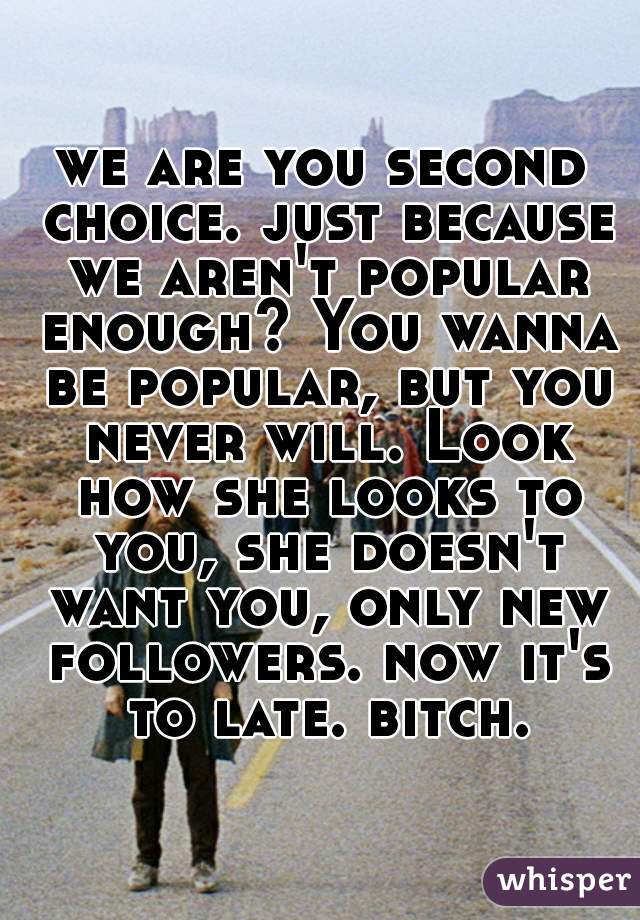 we are you second choice. just because we aren't popular enough? You wanna be popular, but you never will. Look how she looks to you, she doesn't want you, only new followers. now it's to late. bitch.