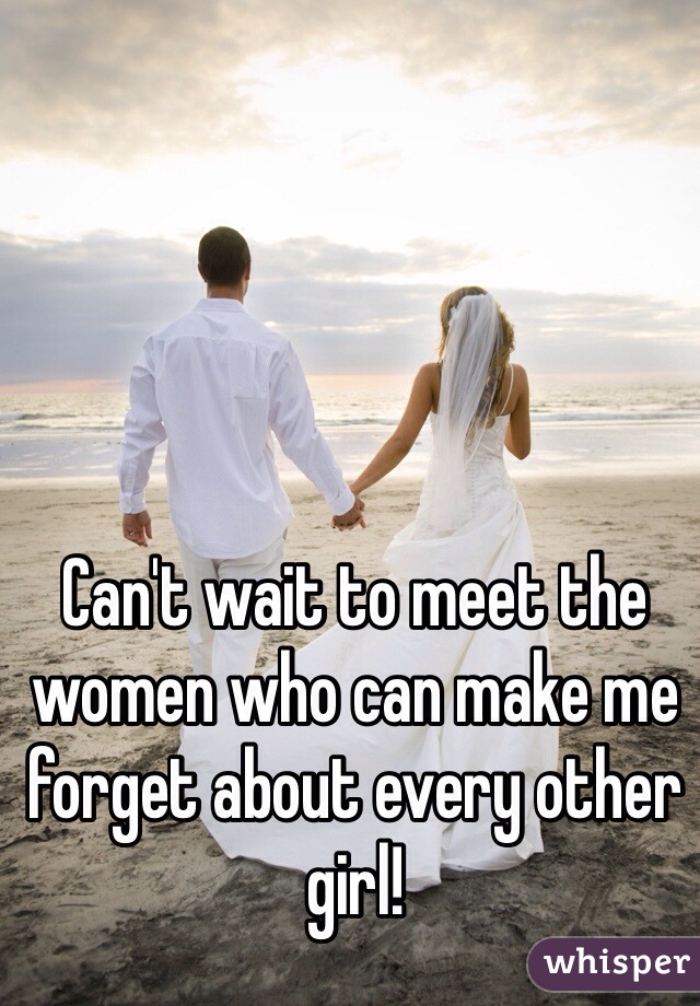 Can't wait to meet the women who can make me forget about every other girl!