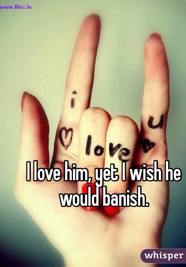 I love him, yet I wish he would banish.