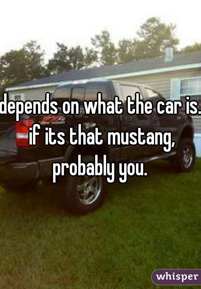 depends on what the car is. if its that mustang, probably you. 