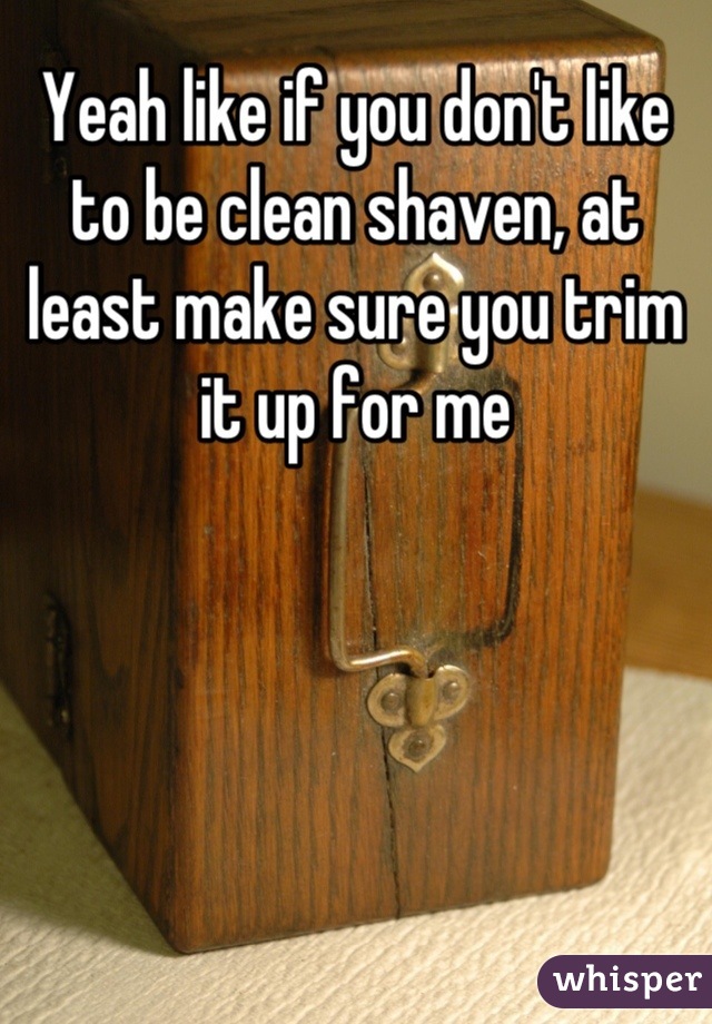 Yeah like if you don't like to be clean shaven, at least make sure you trim it up for me