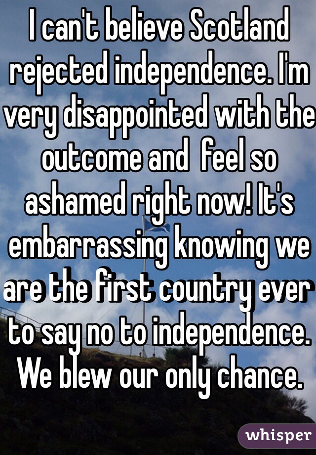 I can't believe Scotland rejected independence. I'm very disappointed with the outcome and  feel so ashamed right now! It's embarrassing knowing we are the first country ever to say no to independence. We blew our only chance.