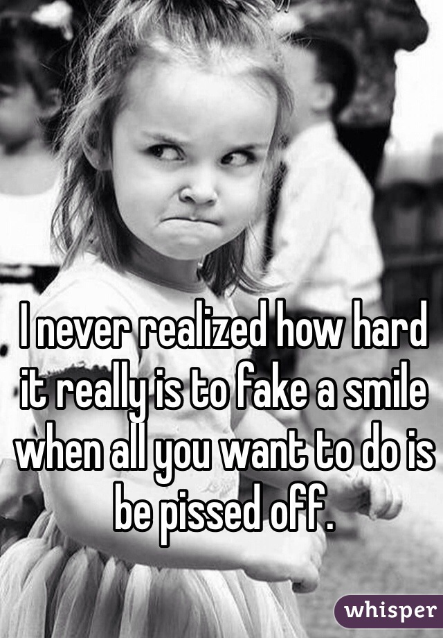 I never realized how hard it really is to fake a smile when all you want to do is be pissed off. 