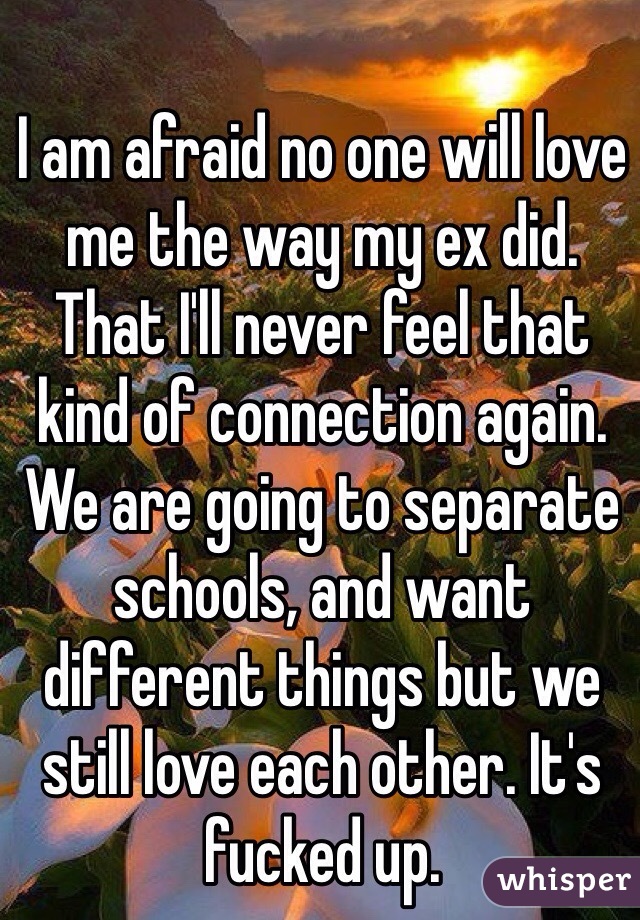 I am afraid no one will love me the way my ex did. That I'll never feel that kind of connection again. We are going to separate schools, and want different things but we still love each other. It's fucked up. 