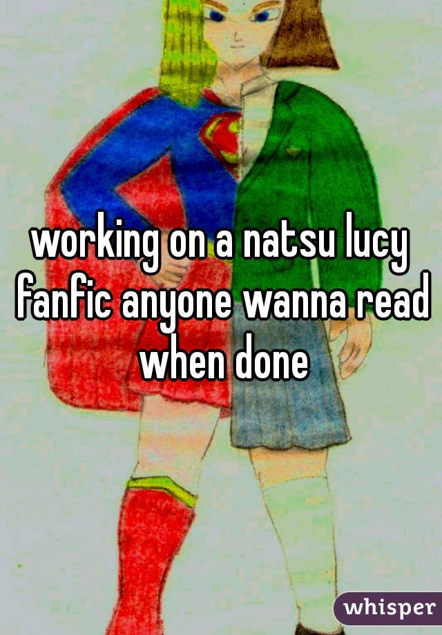 working on a natsu lucy fanfic anyone wanna read when done