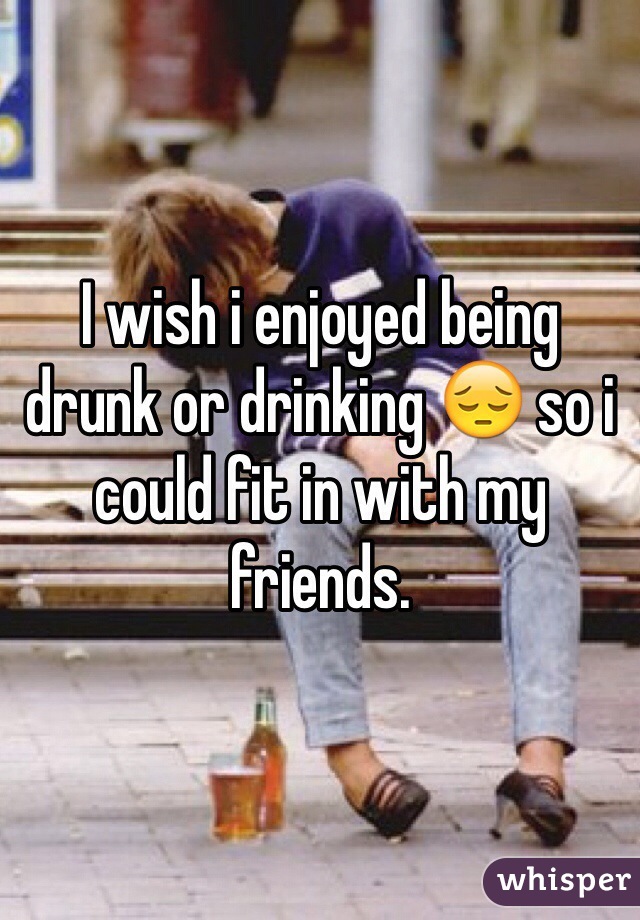 I wish i enjoyed being drunk or drinking 😔 so i could fit in with my friends. 