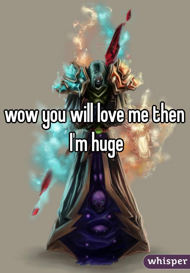 wow you will love me then I'm huge