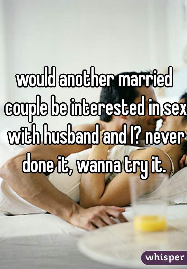would another married couple be interested in sex with husband and I? never done it, wanna try it. 