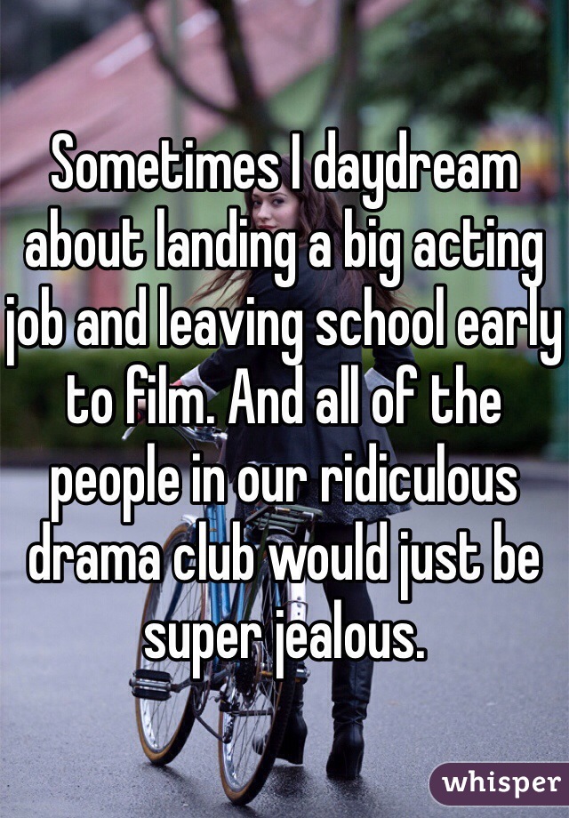 Sometimes I daydream about landing a big acting job and leaving school early to film. And all of the people in our ridiculous drama club would just be super jealous. 