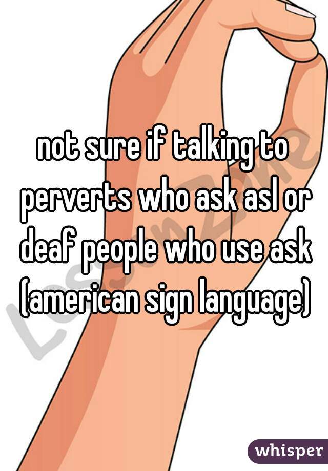 not sure if talking to perverts who ask asl or deaf people who use ask (american sign language)