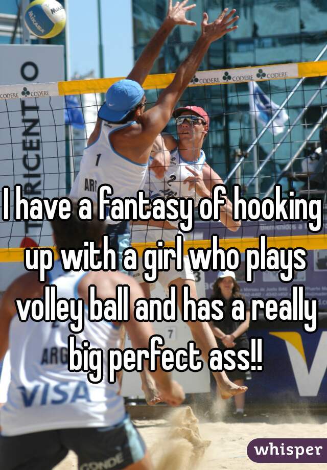 I have a fantasy of hooking up with a girl who plays volley ball and has a really big perfect ass!!