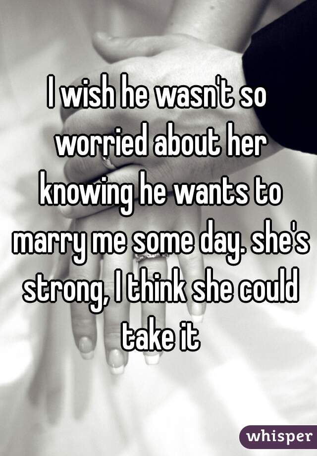 I wish he wasn't so worried about her knowing he wants to marry me some day. she's strong, I think she could take it