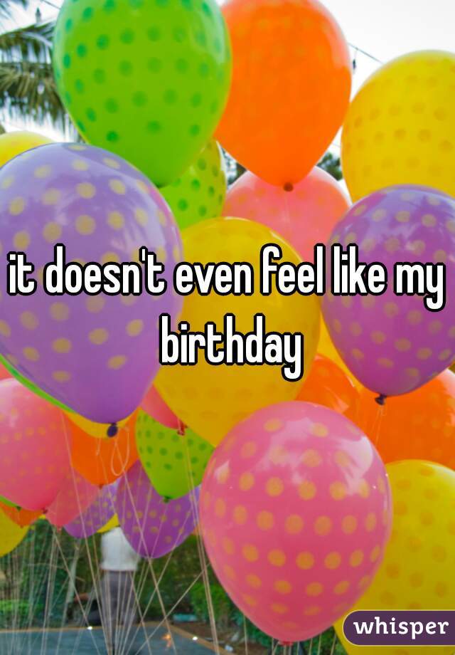 it doesn't even feel like my birthday