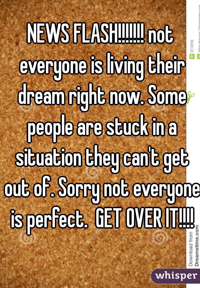 NEWS FLASH!!!!!!! not everyone is living their dream right now. Some people are stuck in a situation they can't get out of. Sorry not everyone is perfect.  GET OVER IT!!!!