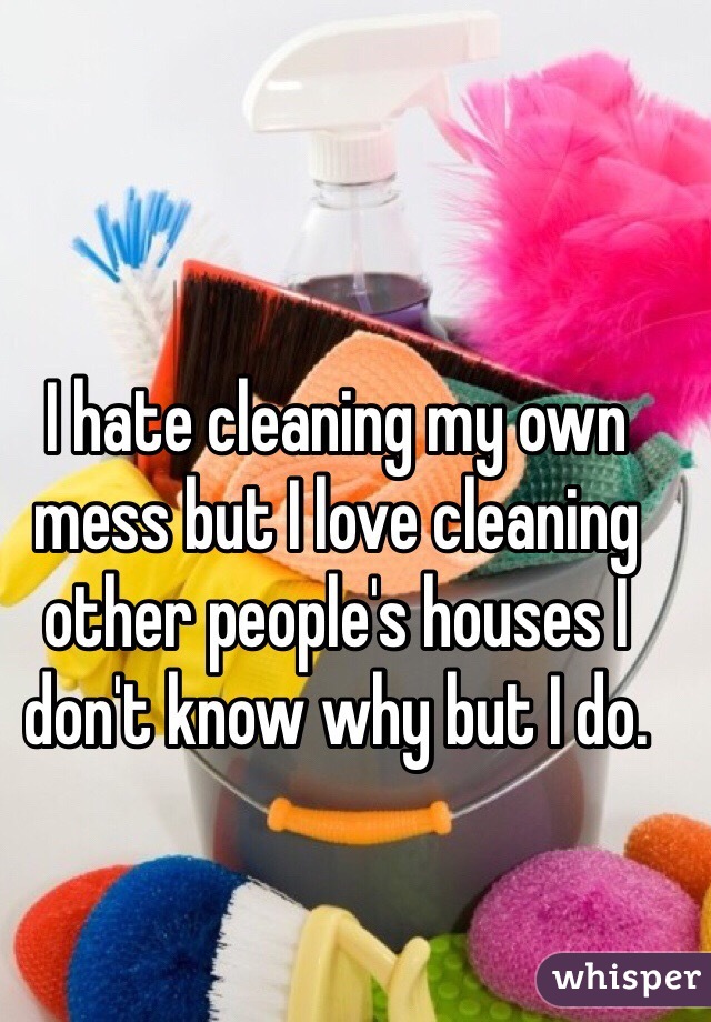 I hate cleaning my own mess but I love cleaning other people's houses I don't know why but I do.