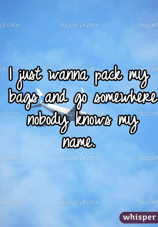I just wanna pack my bags and go somewhere nobody knows my name. 
