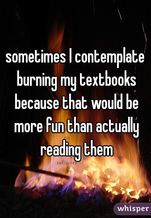 sometimes I contemplate burning my textbooks because that would be more fun than actually reading them