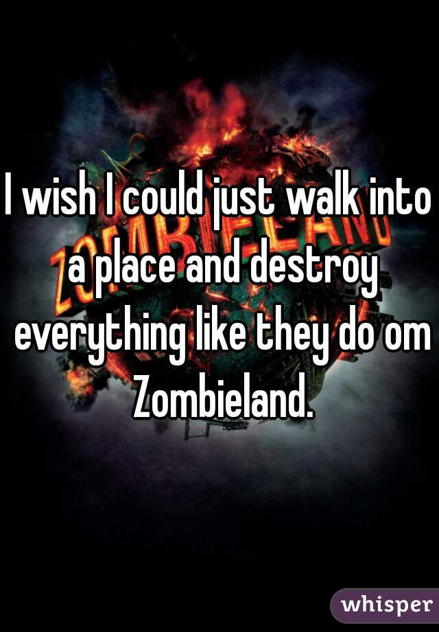 I wish I could just walk into a place and destroy everything like they do om Zombieland.