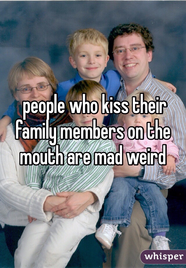  people who kiss their family members on the mouth are mad weird