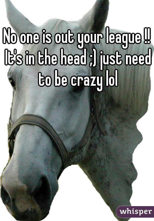 No one is out your league !! It's in the head ;) just need to be crazy lol
