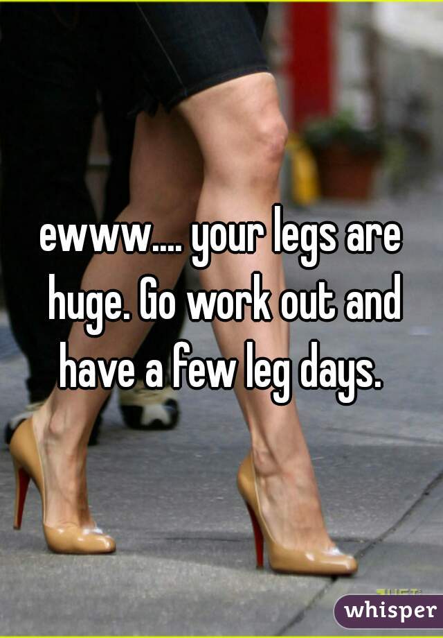 ewww.... your legs are huge. Go work out and have a few leg days. 