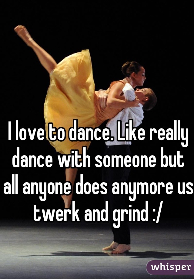 I love to dance. Like really dance with someone but all anyone does anymore us twerk and grind :/