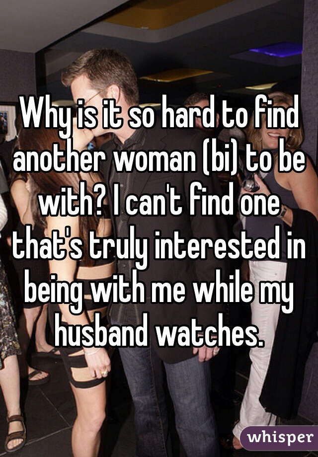 Why is it so hard to find another woman (bi) to be with? I can't find one that's truly interested in being with me while my husband watches. 