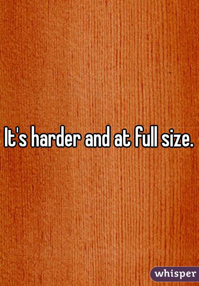 It's harder and at full size.