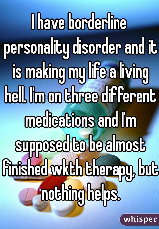 I have borderline personality disorder and it is making my life a living hell. I'm on three different medications and I'm supposed to be almost finished wkth therapy, but nothing helps.