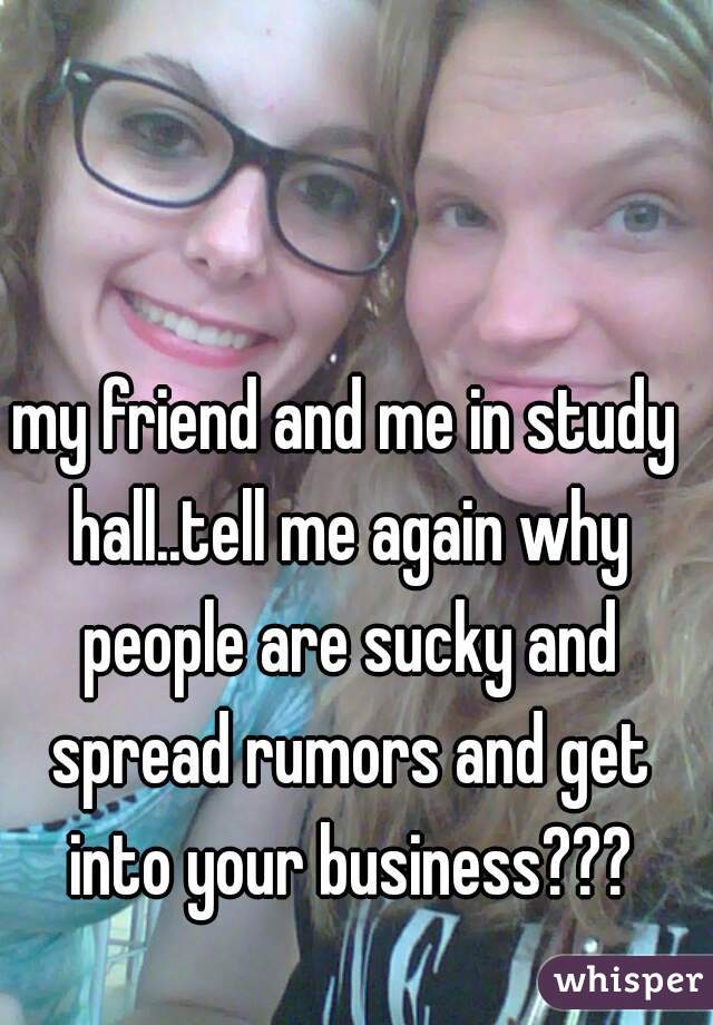 my friend and me in study hall..tell me again why people are sucky and spread rumors and get into your business???