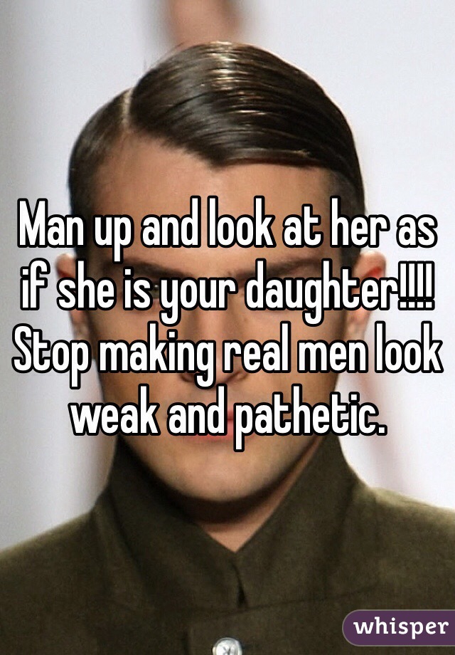 Man up and look at her as if she is your daughter!!!! Stop making real men look weak and pathetic. 