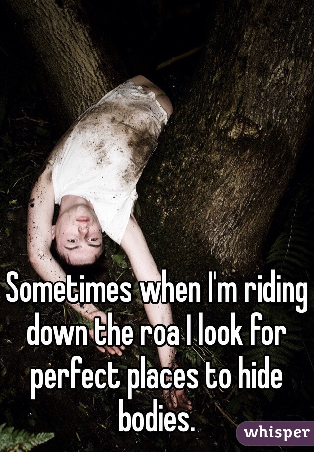 Sometimes when I'm riding down the roa I look for perfect places to hide bodies.